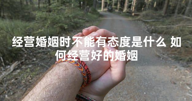 经营婚姻时不能有态度是什么 如何经营好的婚姻